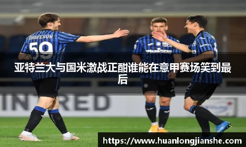 亚特兰大与国米激战正酣谁能在意甲赛场笑到最后